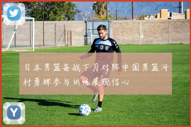 日本男篮备战下月对阵中国男篮河村勇辉参与训练展现信心