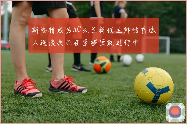 斯洛特成为AC米兰新任主帅的首选人选谈判已在紧锣密鼓进行中