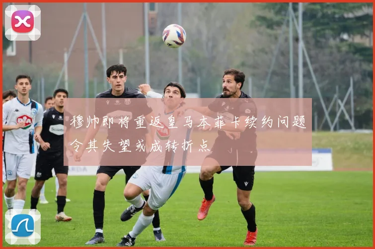 穆帅即将重返皇马本菲卡续约问题令其失望或成转折点