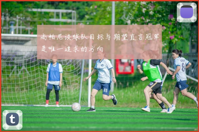 尚帕尼谈球队目标与期望直言冠军是唯一追求的方向