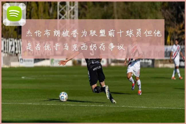 杰伦布朗被誉为联盟前十球员但他是否优于马克西仍存争议