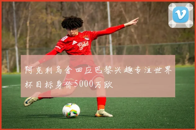 阿克利乌舍回应巴黎兴趣专注世界杯目标身价5000万欧