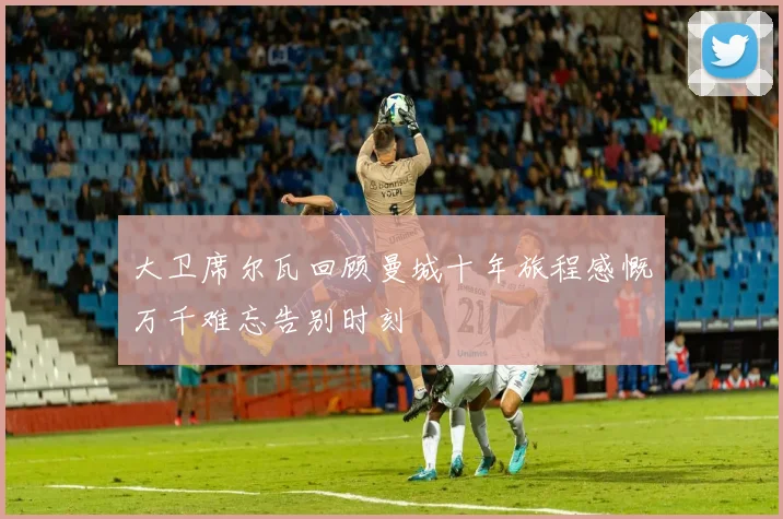 大卫席尔瓦回顾曼城十年旅程感慨万千难忘告别时刻