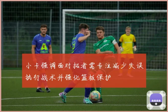 小卡强调面对拓者需专注减少失误执行战术并强化篮板保护