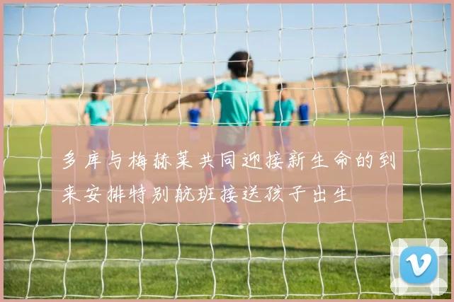 多库与梅赫莱共同迎接新生命的到来安排特别航班接送孩子出生