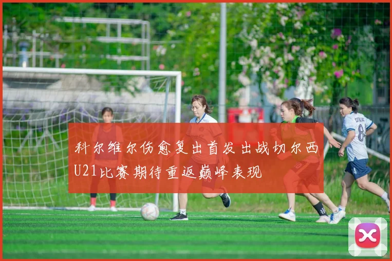 科尔维尔伤愈复出首发出战切尔西U21比赛期待重返巅峰表现