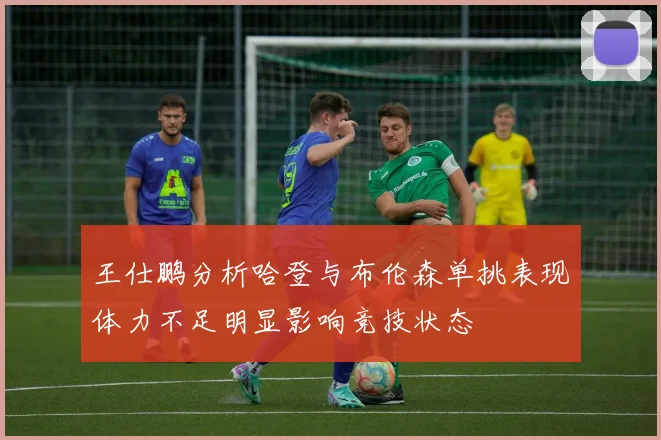 王仕鹏分析哈登与布伦森单挑表现体力不足明显影响竞技状态
