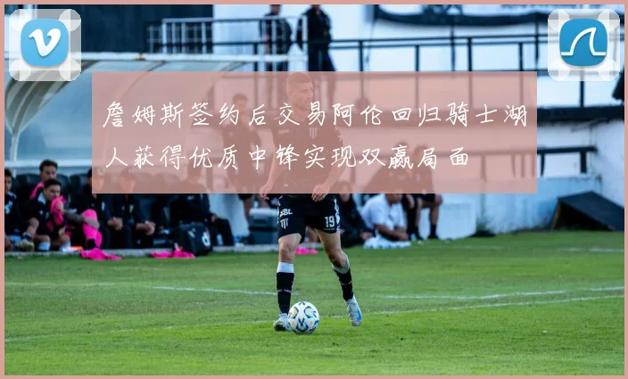 詹姆斯签约后交易阿伦回归骑士湖人获得优质中锋实现双赢局面