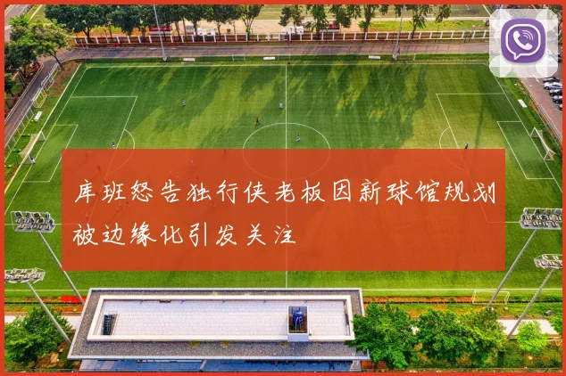 库班怒告独行侠老板因新球馆规划被边缘化引发关注