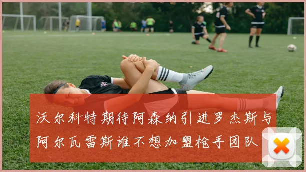 沃尔科特期待阿森纳引进罗杰斯与阿尔瓦雷斯谁不想加盟枪手团队