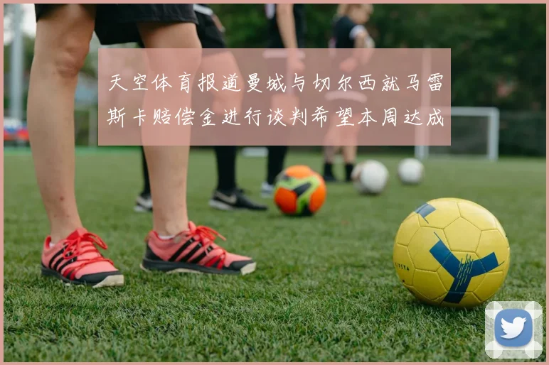天空体育报道曼城与切尔西就马雷斯卡赔偿金进行谈判希望本周达成协议
