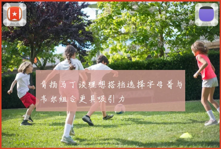 肯扬马丁谈理想搭档选择字母哥与韦尔组合更具吸引力