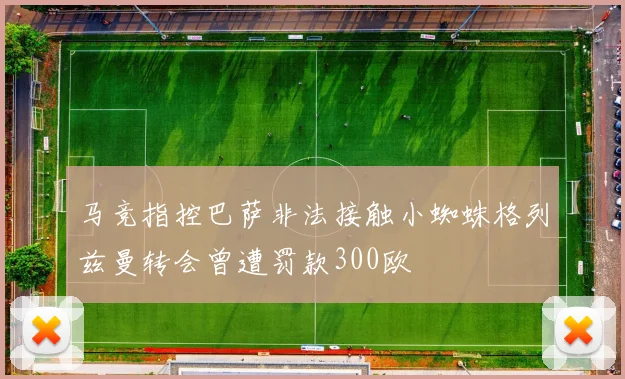 马竞指控巴萨非法接触小蜘蛛格列兹曼转会曾遭罚款300欧