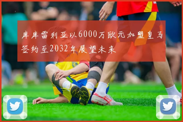 库库雷利亚以6000万欧元加盟皇马签约至2032年展望未来