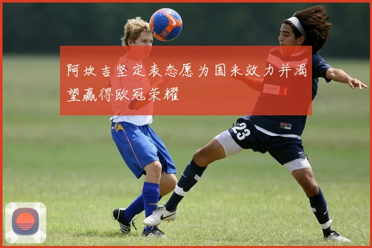 阿坎吉坚定表态愿为国米效力并渴望赢得欧冠荣耀