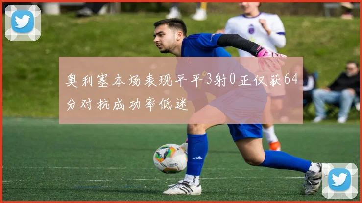 奥利塞本场表现平平3射0正仅获64分对抗成功率低迷