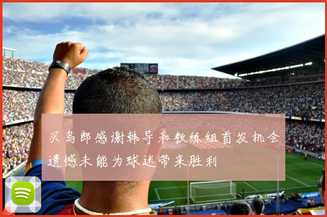 买乌郎感谢韩导和教练组首发机会遗憾未能为球迷带来胜利