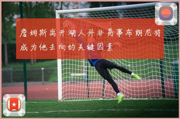 詹姆斯离开湖人并非易事布朗尼将成为他去向的关键因素